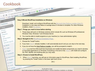 Cookbook


      Easy 5 Minute WordPress Installation on Windows

               Download, install, and configure WordPress with the Microsoft Web Platform Installer (Web PI).
               Installation is very easy and takes on average about 5 minutes to complete. For other Windows
               installers, check this section .
      Step 1. Things you need to know before starting.
         1. These steps will work on Windows versions which include IIS, such as Windows XP professional,
            Windows Vista, Windows 7 and Windows Server.
         2. You must be able to install programs on your machine (i.e. have administrator rights).
      Step 2. Navigate to the WordPress Installation Page .
         1. Choose the "Install" button.
         2. If you have Web PI already installed, it will automatically launch and you can skip to the next step.
         3. If you do not have the Web Platform Installer, you will be prompted to install it.
         4. Web PI is a tool from Microsoft that downloads and installs the latest components you need to develop
            or host Web applications on Windows. Everything in the tool is free. Web PI will install and configure
            IIS, PHP, MySQL and anything else you may need.
      Step 3. Choose to Install WordPress.
         1.     When Web PI launches, you will see an information page for WordPress. Start installing WordPress
                by pressing the "Install" button in the lower right hand corner.
                                                                     (etc.)



                                                      The WordPress Codex                                            16
              http://codex.wordpress.org/Installing_WordPress#Easy_5_Minute_WordPress_Installation_on_Windows
 