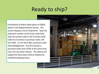 Ready to ship?

Finalization of orders takes place on QR16,
which is the Replenishment Screen. The
screen displays a list of shipments. Type the
shipment number in the Enter Code field.
Type the extract code in the Function field.
Code 0 is to extract a purchase order, EDI
form 850. 5 is for form 855, purchase order
acknowledgement. Use B to extract a
purchase order and a POA at the same time.
Use C for any other extract. The system will
update the Ship status field to display the
modified shipping status.




                                                22
 