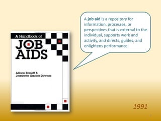 A job aid is a repository for
information, processes, or
perspectives that is external to the
individual, supports work and
activity, and directs, guides, and
enlightens performance.




                            1991
                                       3
 