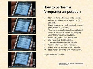 How to perform a
forequarter amputation
1.  Start on clavicle. Remove middle third.
2.  Control and divide subsc(apular) art(ery)
    and vein.
3. Divide large nerve trunks around these as
    prox(imally) as (possible).
4. Then come onto chest wall immed(iately)
    anterior and divide Pec(toralis) maj(or)
    origin from remaining clav(icle).
5. Divide pec(toralis) minor insertion...
6. and (very imp) divide origin...
7. ...and get deep to serrates anterior.
8. Your hand sweeps behind scapula.
9. Divide all muscles attached to scapula.
10. Stop muscle bleeding with count suture.

Easy! Good luck. Meirion



                 Based on report in The Telegraph, 5 December 2008
                 http://goo.gl/LDRD4
                                                                     34
 