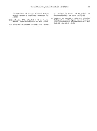 Universal Journal of Agricultural Research 3(4): 125-129, 2015 129
mrigala(Hamilton) with provisions of fertilizers, feed and
periphytic substrate as varied inputs. Aquaculture, 262:
333-339.
[22] Sandhu, G.S. (2005). A Textbook of Fish and Fisheries.
Dominant Publishers and Distributors, New Delhi. 39-40pp.
[23] Steel, R.G.D., J.H. Torrie and D.A. Dickey. 1996. Principles
and Procedures of Statistics, 3rd Ed. McGraw Hill
International Book Co., New York. p. 336-352 USA.
[24] Sunder, S., H.S. Raina and U. Naulia. 1998. Preliminary
feeding trials on juveniles of golden mahseer, Tor putitora
(Ham.) at different stocking densities with artificial dry pellet
feeds. Ind. J. Ani. Sci. 68: 410-416.
 