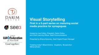 Visual Storytelling
First in a 5-part series on maturing social
media practice for synagogues
Hosted by Lisa Colton, President, Darim Online
and Chief Learning Officer, See3 Communications
Presented by Briana Kerensky, See3 Digital Project Manager
Tweeting today? @DarimOnline @ujafedny @LisaColton
@BrianaArden
 