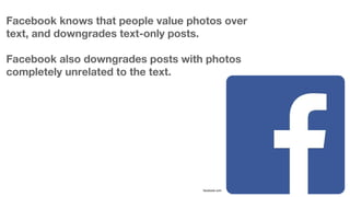 Facebook knows that people value photos over
text, and downgrades text-only posts.
Facebook also downgrades posts with pho...