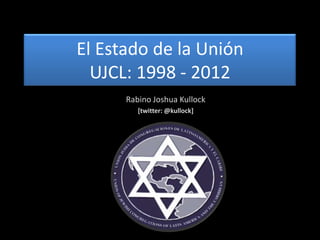 El Estado de la Unión
  UJCL: 1998 - 2012
      Rabino Joshua Kullock
         [twitter: @kullock]
 