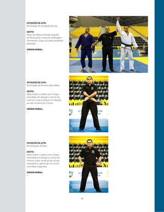 10
Situação de luta:
Declaração do resultado da luta.
GESTO:
Braço do atleta vencedor erguido
de frente para a mesa de arbitragem
mantendo o braço do atleta perdedor
abaixado.
ORDEM VERBAL:
–
Situação de luta:
Arrumação do kimono pelo atleta.
GESTO:
Após indicar o atleta com o braço
estendido em direção à cintura do
mesmo, cruza os braços em direção
ao solo na altura da cintura.
ORDEM VERBAL:
–
Situação de luta:
Recolocação da faixa.
GESTO:
Após indicar o atleta com o braço
estendido em direção à cintura do
mesmo, mãos na altura da cintura
simulando o aperto de um nó em
uma faixa imaginária.
ORDEM VERBAL:
–
 