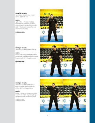 11
Situação de luta:
Advertir que atleta deve se manter
dentro da área de luta.
GESTO:
Após indicar o atleta com o braço
estendido em direção à cintura do
mesmo, mão na altura do ombro com
dedo indicador estendido e fazendo
movimento circulares.
ORDEM VERBAL:
–
Situação de luta:
Sinalizar que o atleta deve ficar de pé.
GESTO:
Indicar com o braço estendido o atleta
que deve se levantar seguido do mesmo
braço elevado até a altura do ombro.
ORDEM VERBAL:
–
Situação de luta:
Sinalizar que o atleta deve voltar à
posição no solo determinada pelo
árbitro após interrupção da luta.
GESTO:
Indicar o atleta com o braço estendido
na altura do ombro seguido do braço
apontando o solo cruzando o corpo.
ORDEM VERBAL:
–
 