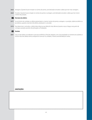 13
2.6.3
2.6.4
2.7
2.7.1
2.7.2
2.8
2.8.1
Vantagens: Quando houver empate no número de pontos, será declarado vencedor o atleta que tiver mais vantagens.
Punições: Quando houver empate no número de pontos e vantagens, será declarado vencedor o atleta que tiver menor
número de punições.
Decisão do árbitro
Se ao término do combate, os atletas apresentarem o mesmo número de pontos, vantagens e punições, caberá ao árbitro ou
aos árbitros, quando a luta tiver três árbitros, declararem o vencedor.
Para determinar o vencedor, o árbitro deve observar que atleta foi mais ofensivo durante a luta e chegou mais perto de
conseguir posições passíveis de pontuação ou finalizações.
Sorteio
Caso os dois atletas se acidentem numa luta semifinal ou final de categoria, com a luta empatada no momento do acidente, e
nenhum dos dois atletas tenha condição de continuar no combate, a mesma será decidida por sorteio.
Anotações
 
