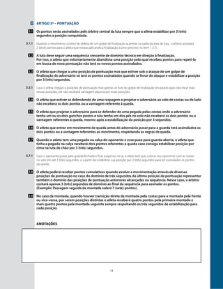 14
3
3.1
3.1.1
3.2
3.3
3.3.1
3.4
3.5
3.6
3.7
3.7.1
3.8
3.9
Artigo 3º – Pontuação
Os pontos serão assinalados pelo árbitro central da luta sempre que o atleta estabilizar por 3 (três)
segundos a posição conquistada.
Quando o movimento correto de defesa de um golpe de finalização acarretar na saída da área de luta, o árbitro asinalará
2 (dois) pontos para o atleta que estava aplicando a finalização (como previsto no ítem 1.3.7).
A luta deve seguir uma sequência crescente de domínio técnico em direção à finalização.
Por isso, o atleta que voluntariamente abandona uma posição pela qual recebeu pontos para repeti-la
em busca de nova pontuação não terá os novos pontos assinalados.
O atleta que chegar a uma posição de pontuação mas que estiver sob o ataque de um golpe de
finalização do adversário só terá os pontos assinalados quando se livrar do ataque e estabilizar a posição
por 3 (três) segundos.
Caso o atleta chegue a posições de pontuação mas apenas se livre do golpe de finalização encaixado após não estar mais
nessas posições, ele não receberá vantagem alguma por essas posições.
O atleta que estiver se defendendo de uma raspagem e projetar o adversário ao solo de costas ou de lado
não recebera os dois pontos ou a vantagem referente à queda.
O atleta que projetar o adversário para se defender de uma pegada pelas costas onde o adversário
tenha um ou os dois ganchos postos e não tenha um dos pés no solo não receberá os dois pontos ou a
vantagem referentes à queda, mesmo após a estabilização da posição por 3 segundos.
O atleta que entrar em movimento de queda antes do adversário puxar para a guarda terá assinalados os
dois pontos ou a vantagem referentes ao movimento, respeitando as regras de queda.
Quando o atleta tem uma pegada na calça do oponente e esse puxa para guarda aberta, o atleta que
tinha a pegada na calça receberá dois pontos referentes à queda caso consiga estabilizar posição por
cima na luta de chão por 3 (três) segundos.
Caso o oponente puxar para guarda fechada e ficar suspenso no ar, o atleta terá que colocar seu oponente com as costas
no solo em até 3 (três) segundos, e a partir daí estabilizar sua posição por 3 (três) segundos para ter assinalados os pontos
da queda.
O atleta poderá receber pontos cumulativos quando evoluir a movimentação através de diversas
posições de pontuação no caso do domínio de três segundos da última posição de pontuação representar
também o domínio das posições de pontuação anteriores alcançadas na sequência. Nesse caso, o árbitro
contará apenas 3 (três) segundos de domínio ao final da sequência para assinalar os pontos.
(Exemplo: Passagem seguida de montada valerá 7 (sete) pontos).
No caso da montada, quando houver transição direta da montada pela costas para a montada pela frente
ou vice-versa, por serem posições distintas o atleta receberá quatro pontos pela primeira montada e
mais quatro pontos pela montada seguinte sempre respeitando os três segundos de estabilização para
cada posição.
Anotações
 