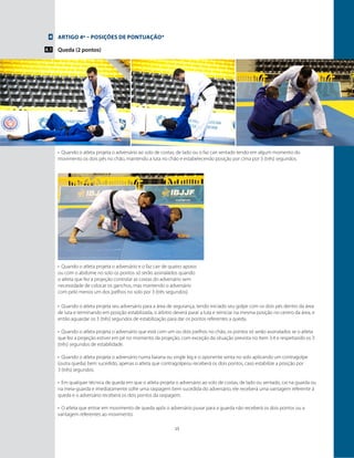 15
4
4.1
Artigo 4º – Posições de pontuação*
Queda (2 pontos)
•	 Quando o atleta projeta o adversário ao solo de costas, de lado ou o faz cair sentado tendo em algum momento do
movimento os dois pés no chão, mantendo a luta no chão e estabelecendo posição por cima por 3 (três) segundos.
•	 Quando o atleta projeta o adversário e o faz cair de quatro apoios
ou com o abdome no solo os pontos só serão assinalados quando
o atleta que fez a projeção controlar as costas do adversário sem
necessidade de colocar os ganchos, mas mantendo o adversário
com pelo menos um dos joelhos no solo por 3 (três segundos).
•	 Quando o atleta projeta seu adversário para a área de segurança, tendo iniciado seu golpe com os dois pés dentro da área
de luta e terminando em posição estabilizada, o árbitro deverá parar a luta e reiniciar na mesma posição no centro da área, e
então aguardar os 3 (três) segundos de estabilização para dar os pontos referentes a queda.
•	 Quando o atleta projeta o adversário que está com um ou dois joelhos no chão, os pontos só serão assinalados se o atleta
que fez a projeção estiver em pé no momento da projeção, com exceção da situação prevista no ítem 3.4 e respeitando os 3
(três) segundos de estabilidade.
•	 Quando o atleta projeta o adversário numa baiana ou single leg e o oponente senta no solo aplicando um contragolpe
(outra queda) bem sucedido, apenas o atleta que contragolpeou receberá os dois pontos, caso estabilize a posição por
3 (três) segundos.
•	 Em qualquer técnica de queda em que o atleta projeta o adversário ao solo de costas, de lado ou sentado, cai na guarda ou
na meia-guarda e imediatamente sofre uma raspagem bem sucedida do adversário, ele receberá uma vantagem referente à
queda e o adversário receberá os dois pontos da raspagem.
•	 O atleta que entrar em movimento de queda após o adversário puxar para a guarda não receberá os dois pontos ou a
vantagem referentes ao movimento.
 