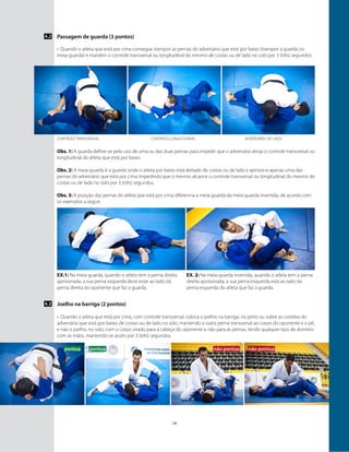 16
Passagem de guarda (3 pontos)4.2
Obs. 1: A guarda define-se pelo uso de uma ou das duas pernas para impedir que o adversário atinja o controle transversal ou
longitudinal do atleta que está por baixo.
Obs. 2: A meia-guarda é a guarda onde o atleta por baixo está deitado de costas ou de lado e aprisiona apenas uma das
pernas do adversário que está por cima impedindo que o mesmo alcance o controle transversal ou longitudinal do mesmo de
costas ou de lado no solo por 3 (três) segundos.
Obs. 3: A posição das pernas do atleta que está por cima diferencia a meia-guarda da meia-guarda invertida, de acordo com
os exemplos a seguir:
Ex.1: Na meia-guarda, quando o atleta tem a perna direita
aprisionada, a sua perna esquerda deve estar ao lado da
perna direita do oponente que faz a guarda.
￼
Controle transversal
pontuapontua
Controle longitudinal
não pontua não pontua
Adversário de lado
Ex. 2: Na meia-guarda invertida, quando o atleta tem a perna
direita aprisionada, a sua perna esquerda está ao lado da
perna esquerda do atleta que faz a guarda.
￼
Joelho na barriga (2 pontos)
•	 Quando o atleta que está por cima, com controle transversal, coloca o joelho na barriga, no peito ou sobre as costelas do
adversário que está por baixo, de costas ou de lado no solo, mantendo a outra perna transversal ao corpo do oponente e o pé,
e não o joelho, no solo, com o corpo virado para a cabeça do oponente e não para as pernas, tendo qualquer tipo de domínio
com as mãos, mantendo-se assim por 3 (três) segundos.
4.3
•	 Quando o atleta que está por cima consegue transpor as pernas do adversário que está por baixo (transpor a guarda ou
meia-guarda) e mantém o controle transversal ou longitudinal do mesmo de costas ou de lado no solo por 3 (três) segundos.
 