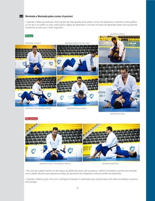 17
Montada clássica
Montada com um braço preso
Montada com os dois braços presos
Montada sem os pés no chão
Montada pelas costas
Montada técnica
Montada invertida
Montada e Montada pelas costas (4 pontos)
•	 Quando o atleta que está por cima e já livre da meia-guarda senta sobre o tronco do adversário e mantém os dois joelhos
ou um pé e um joelho no solo, virado para a cabeça do adversário e com até um braço do adversário preso sob suas pernas,
mantendo-se assim por 3 (três) segundos.
Pontua:
4.4
Não pontua:
•	 No caso de o atleta manter um dos braços do adversário preso sob sua perna, o atleta só receberá os pontos da montada
caso o joelho da perna que aprisiona o braço do oponente não ultrapasse a linha do ombro do adversário.
•	 Quando o atleta cai por cima com o triângulo encaixado no adversário que está por baixo não serão assinalados os pontos
da montada.
montada lateral
 