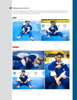 18
Pegada pelas costas (4 pontos)
•	 Quando o atleta dominar as costas do adversário, colocando os calcanhares na parte interna das coxas do adversário, sem
cruzar os pés, e podendo aprisionar até um dos braços do adversário sem que a perna que aprisiona o braço passe da linha
dos ombros, mantendo-o sob controle por 3 (três) segundos.
Pontua:
4.5
Não pontua:
pegada pelas costas com dois braços presos
Pegada clássica pelas costas
pegada pelas costas Com triângulo pegada pelas costas Com pés cruzados
Pegada pelas costas com um braço preso
 