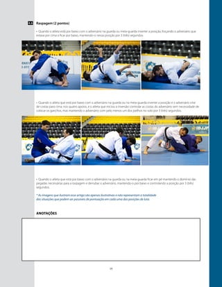 19
4.6 Raspagem (2 pontos)
•	 Quando o atleta está por baixo com o adversário na guarda ou meia-guarda inverter a posição, forçando o adversário que
estava por cima a ficar por baixo, mantendo-o nessa posição por 3 (três) segundos.
•	 Quando o atleta que está por baixo com o adversário na guarda ou na meia-guarda inverter a posição e o adversário virar
de costas para cima, nos quatro apoios, e o atleta que iniciou a inversão controlar as costas do adversário sem necessidade de
colocar os ganchos, mas mantendo o adversário com pelo menos um dos joelhos no solo por 3 (três) segundos.
•	 Quando o atleta que está por baixo com o adversário na guarda ou na meia-guarda ficar em pé mantendo o domínio das
pegadas necessárias para a raspagem e derrubar o adversário, mantendo-o por baixo e controlando a posição por 3 (três)
segundos.
* As imagens que ilustram esse artigo são apenas ilustrativas e não representam a totalidade
das situações que podem ser passíveis de pontuação em cada uma das posições de luta.
Anotações
 