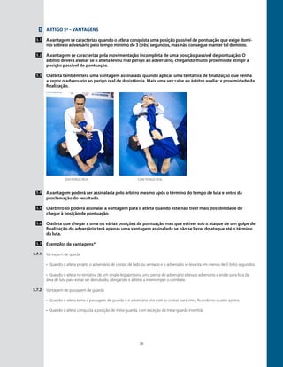 20
Artigo 5º – Vantagens
A vantagem se caracteriza quando o atleta conquista uma posição passível de pontuação que exige domí-
nio sobre o adversário pelo tempo mínimo de 3 (três) segundos, mas não consegue manter tal domínio.
A vantagem se caracteriza pela movimentação incompleta de uma posição passível de pontuação. O
árbitro deverá avaliar se o atleta levou real perigo ao adversário, chegando muito próximo de atingir a
posição passível de pontuação.
O atleta também terá uma vantagem assinalada quando aplicar uma tentativa de finalização que venha
a expor o adversário ao perigo real de desistência. Mais uma vez cabe ao árbitro avaliar a proximidade da
finalização.
￼￼
5
5.1
5.2
5.3
5.4
5.5
5.6
5.7
5.7.1
5.7.2
Sem perigo real Com perigo real
A vantagem poderá ser assinalada pelo árbitro mesmo após o término do tempo de luta e antes da
proclamação do resultado.
O árbitro só poderá assinalar a vantagem para o atleta quando este não tiver mais possibilidade de
chegar à posição de pontuação.
O atleta que chegar a uma ou várias posições de pontuação mas que estiver sob o ataque de um golpe de
finalização do adversário terá apenas uma vantagem assinalada se não se livrar do ataque até o término
da luta.
Exemplos de vantagens*
Vantagem de queda
•	 Quando o atleta projeta o adversário de costas, de lado ou sentado e o adversário se levanta em menos de 3 (três) segundos.
•	 Quando o atleta na tentativa de um single-leg aprisiona uma perna do adversário e leva o adversário a andar para fora da
área de luta para evitar ser derrubado, obrigando o árbitro a interromper o combate.
Vantagem de passagem de guarda
•	 Quando o atleta tenta a passagem de guarda e o adversário vira com as costas para cima, ficando no quatro apoios.
•	 Quando o atleta conquista a posição de meia-guarda, com exceção da meia-guarda invertida.
 