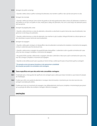 21
Vantagem do joelho na barriga
•	 Quando o atleta coloca o joelho na barriga do adversário, mas mantém o joelho e não o pé da outra perna no solo.
Vantagem da montada
•	 Quando o atleta que está por cima e já livre da guarda ou da meia-guarda senta sobre o tronco do adversário e mantém os
dois joelhos ou um pé e um joelho no solo, virado para a cabeça do adversário, mas com os dois braços do adversário presos
sob suas pernas.
Vantagem da pegada pelas costas
•	 Quando o atleta dominar as costas do adversário, colocando os calcanhares na parte interna das coxas do adversário, mas
aprisionar os dois braços do adversário.
•	 Quando o atleta dominar as costas do adversário, mas mantiver os pés cruzados, triângulo fechado ou colocar apenas um
dos calcanhares na parte interna da coxa do adversário.
Vantagem da raspagem
•	 Quando o atleta após conseguir um desequilíbrio claro do adversário na tentativa de completar o movimento de raspagem,
conduzir o adversário para fora da área de luta .
•	 Quando o atleta tentar a raspagem da guarda fechada, desequilibrar o adversário e abrir a guarda na tentativa de ir para
cima, mas não conseguir completar o movimento de raspagem.
•	 Na guarda 50/50, quando o atleta tentar a raspagem, derrubar o adversário e descruzar os pés na tentativa de ir para cima,
mas não conseguir completar o movimento de raspagem.
•	 Quando os dois atletas puxam para a guarda ao mesmo tempo, o atleta que for para cima primeiro ganha a vantagem.
* Os exemplos acima são apenas ilustrativos e não representam a totalidade
das situações que podem ser assinaladas como vantagens.
Casos específicos em que não serão mais concedidas vantagens
A reposição para a meia-guarda não significará uma vantagem para o atleta que estava montado ou que estava em posição
de imobilização.
O atleta que sofrer uma queda do adversário e conseguir rolar terminando o movimento por cima não mais terá uma
vantagem assinalada pelo árbitro.
O atleta que iniciar um movimento de raspagem, mas deliberadamente não buscar completar a movimentação para preser-
var sua posição de defesa não receberá a vantagem referente à raspagem.
5.7.3
5.7.4
5.7.5
5.7.6
5.8
5.8.1
5.8.2
5.8.3
Anotações
 