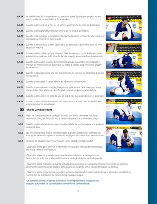 25
Na modalidade Jiu-Jitsu sem kimono, quando o atleta faz qualquer pegada no seu
próprio uniforme ou no uniforme do adversário.
Quando o atleta coloca a mão ou pé sobre a parte frontal do rosto do adversário.
￼
Quando o atleta prende propositalmente o pé na faixa do adversário.
Quando o atleta coloca propositalmente o pé na lapela do kimono do adversário sem
ter pegada da mesma no mesmo lado.
Quando o atleta coloca o pé na lapela atrás do pescoço do adversário com ou sem
pegada na mesma.
Quando o atleta utiliza a própria faixa ou a faixa do adversário como auxílio em estran-
gulamento ou qualquer outra situação de luta quando a mesma estiver desamarrada.
Quando o atleta sem o auxílio do kimono estrangula o adversário circundando o
pescoço do mesmo com as duas mãos ou utiliza o polegar para pressionar a“glote”
do adversário.
￼
Quando o atleta posiciona uma das mãos envolta do pescoço do adversário e a outra
mão na nuca.
Quando o atleta tapa o nariz e a boca do adversário com as mãos.
￼
Quando o atleta demora mais de 20 segundos para amarrar cada faixa (caso esteja
utilizando também a faixa de identificação) durante uma interrupção da luta.
Quando o atleta corre em volta da área de luta e não busca contato com o adversário.
Quando o atleta realiza movimento não intencional que coloca seu adversário em
posição passível de penalização
Falta de Combatividade
A falta de combatividade se configura quando um atleta claramente não busca
evoluir suas posições dentro da luta e também impede que o adversário o faça.
Quando os dois atletas demonstram simultânea falta de combatividade em qualquer
posição de luta.
Não será configurada falta de combatividade quando o atleta estiver defendendo
ataques do adversário a partir da montada, da pegada das costas e das imobilizações.
Exemplos de situações que se configuram como falta de combatividade.*
•	 Quando o atleta após dominar o adversário em qualquer posição de imobilização,
não busca a evolução da posição.
•	 Quando o atleta na guarda fechada do adversário não busca a passagem e ao
mesmo tempo evita que o adversário busque a evolução da luta a partir da guarda.
•	 Quando o atleta por baixo na guarda fechada abraça as costas ou usa qualquer outro movimento de controle
para manter o adversário que está por cima colado ao seu peito sem o intuito de finalizar ou pontuar.
•	 Quando o atleta em pé segura e mantém a mão na faixa do adversário impedindo que o adversário complete os
movimentos de queda sem ele mesmo tentar qualquer ataque.
* Os exemplos acima são apenas ilustrativos e não representam a totalidade das
situações que podem ser caracterizadas como falta de combatividade.
6.4.14
6.4.15
6.4.16
6.4.17
6.4.18
6.4.19
6.4.20
6.4.21
6.4.22
6.4.23
6.4.24
6.4.25
6.5
6.5.1
6.5.2
6.5.3
6.5.4
6.5.1
6.5.2
6.5.6
6.5.4
6.5.8
 