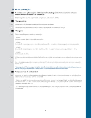 26
7
7.1
7.1.1
7.2
7.2.1
7.2.2
7.3
7.3.1
7.3.2
7.3.3
7.4
7.4.1
7.4.2
Artigo 7º – Punições
As punições serão aplicadas pelos árbitros com o intuito de garantir o bom andamento da luta e o
respeito às regras do esporte e da competição.
O árbitro seguirá as seguintes sequências de punições para cada categoria de falta.
Faltas gravíssimas
Faltas técnicas: Desclassificação sumária da luta no momento da infração.
Faltas disciplinares: Desclassificação sumária da luta e da competição no momento da infração.
Faltas graves
O árbitro seguirá a seguinte sequência de punições.
•	 1ª falta
Marcação no placar da primeira punição para o atleta.
•	 2ª falta
Concessão de uma vantagem para o adversário do atleta punido e marcação no placar da segunda punicão para o atleta.
•	 3ª falta
Concessão de dois pontos para o adversário do atleta punido e marcação no placar da terceira punicão para o atleta.
•	 4ª falta
Desclassificação do atleta.*
As faltas graves são cumulativas entre si e infrações diferentes incidirão na sequência crescente de punições prevista no inciso
7.3.1.
Caso o atleta já possua punições marcadas no placar por falta de combatividade, estas punições irão somar com as punições
por falta grave
* Nas categorias até 15 anos, na quarta e quinta faltas do atleta o árbitro concederá dois pontos em cada falta para o oponen-
te e uma punição por cada falta para o atleta. Apenas na sexta falta o árbitro desclassificará o atleta.
Punições por falta de combatividade
As punições por falta de combatividade atenderão à seguinte sequência após o árbitro considerar que um ou os dois atletas
estão incorrendo nas situações definidas no ítem 6.5.
•	 O árbitro contará 20 (vinte) segundos consecutivos e fará o gesto referente à punição por falta de combatividade (de acordo
com tabela no ítem 1.4.1), dará a ordem verbal“Lute”e fará o gesto referente à punição a ser aplicada ao atleta de acordo com
a sequência prevista no ítem 7.3.1.
Caso o atleta já possua punições marcadas no placar por faltas grave, estas punições irão somar com as punições por falta de
combatividade.
 