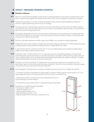 28
Artigo 8º – Obrigações, proibições e exigências
Kimonos e uniformes
Devem ser confeccionados em algodão ou tecido similar. O material não deverá ser muito espesso ou duro de modo a impe-
dir que o oponente faça a pegada. Nas categorias juvenil, adulto, máster e sênior, é obrigatório o uso de kimono trançado.
É permitido o uso de kimono com EVA ou material similar dentro da gola, desde que sejam respeitadas as medidas de
tamanho e rigidez regulamentares previstas neste Livro de Regras.
Os kimonos devem ser inteiramente das cores branco, azul royal ou preto. Não são aceitos kimonos com paletós e calças de
cores diferentes, assim como não serão aceitos kimonos com golas de cores diferentes. Não é permitido o uso de camisas por
baixo do kimono (com exceção do feminino).
Nas categorias da faixa-preta (masculino e feminino) adulto, a organização do evento pode exigir que os atletas tenham dois
kimonos de cores diferentes (um azul royal e outro branco) para que nas lutas das categorias citadas acima cada atleta utilize
um kimono de cor diferente do adversário.
Os kimonos não podem apresentar remendos, rasgos, estar molhados, sujos ou apresentar odores desagradáveis.
O paletó deve ir até as coxas do atleta e o comprimento mínimo das mangas deve alcançar até 5 cm da articulação dos pulsos
dos atletas quando os braços estiverem esticados para frente, em ângulo de 90º com o corpo.
A calça do kimono deve ter comprimento mínimo de 5 cm acima do maléolo tibial (osso do tornozelo). É proibido utilizar
qualquer tipo de calça por baixo da calça do kimono.
O atleta deve utilizar uma faixa resistente de 4 a 5 cm de largura, cuja a cor corresponda à graduação com a ponta preta,
exceto faixas pretas, que terá a ponta branca ou vermelha. Essa deve ser usada sobre o paletó, dando duas voltas na altura da
cintura e sendo amarrada com um nó duplo, suficientemente apertada para impedir que o paletó se solte. Após o nó duplo,
cada ponta da faixa deve ter entre 20cm e 30cm de comprimento.
É proibido o uso de kimonos pintados em qualquer parte a não ser que seja a logomarca de sua academia ou de seu
patrocinador e apenas nos mesmos locais permitidos para os“patches”e, mesmos nos casos permitidos, o atleta será obrigado
a trocar de kimono caso a tinta manche o kimono do adversário.
Antes da pesagem, o Fiscal de Kimonos vai verificar as medidas do kimono de acordo com o medidor oficial da IBJJF.
•	 A checagem vai verificar se estão dentro do padrão exigido, as seguintes medidas: expessura da gola do kimono (1,5 cm);
largura da gola do kimono (5 cm); folga da manga do kimono em toda a sua extensão (7 cm).
•	 Cada atleta tem direito a um total de mais 2 (duas) medições do kimono em
caso de reprovação na primeira medição.
•	 O Fiscal de Kimono deve verificar também o estado geral da faixa de cada atleta.
O medidor tem as medidas regulamentares abaixo:
•	 Altura total do medidor: 15,0 cm
•	 Largura do medidor: 3,5 cm
•	 Largura da gola do kimono: 5,0 cm
•	 Expessura da gola do kimono: 1,3 cm
•	 Folga da manga do kimono em toda a sua extensão: 7,0 cm
￼
8
8.1
8.1.1
8.1.2
8.1.3
8.1.4
8.1.5
8.1.6
8.1.7
8.1.8
8.1.9
8.1.10
8.1.11
 