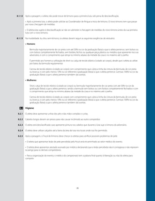 29
Após a pesagem, o atleta não pode trocar de kimono para a primeira luta, sob pena de desclassificação.
•	 Após a primeira luta, o atleta pode solicitar ao Coordenador de Ringue a troca de kimono. O novo kimono tem que passar
por nova checagem de medidas.
•	 O atleta esta sujeito à desclassificação se não se submeter à checagem de medidas do novo kimono antes da sua primeira
luta com o novo kimono.
Na modalidade Jiu-Jitsu sem-kimono, os atletas devem seguir as seguintes exigências de vestuário:
•	Homens:
Bermuda majoritariamente de cor preta com até 30% na cor da graduação (faixa) a que o atleta pertence, sem bolsos ou
com bolsos completamente fechados, sem botões, fechos ou qualquer peça plástica ou metálica que apresente risco ao
adversário, e com o comprimento que atinja no mínimo abaixo da metade da coxa e no máximo até o joelho.
É permitido aos homens a utilização de short ou calça de tecido elástico (colado ao corpo), desde que o atleta as utilize
por baixo da bermuda regulamentar.
Camisa de tecido elástico (colado ao corpo) com comprimento que cubra a linha da cintura da bermuda, de cor preta
ou branca, e com pelo menos 10% na cor referente à graduação (faixa) a que o atleta pertence. Camisas 100% na cor da
graduação (faixa) a que o atleta pertence também são aceitas.
•	Mulheres:
Short, calça de tecido elástico (colado ao corpo) ou bermuda majoritariamente de cor preta com até 30% na cor da
graduação (faixa) a que a atleta pertence, sendo a bermuda sem bolsos ou com bolsos completamente fechados e com
o comprimento que atinja no mínimo abaixo da metade da coxa e no máximo até o joelho.
Camisa de tecido elástico (colado ao corpo) com comprimento que cubra a linha da cintura da bermuda, de cor preta
ou branca, e com pelo menos 10% na cor referente à graduação (faixa) a que o atleta pertence. Camisas 100% na cor da
graduação (faixa) a que o atleta pertence também são aceitas.
Higiene
O atleta deve apresentar unhas dos pés e das mãos cortadas e curtas.
Cabelos longos devem ser presos para não causar incômodo ao outro competidor.
O atleta será desclassificado caso apresente pintura nos cabelos que durante a luta suje o kimono do adversário.
O atleta deve utilizar calçados até a beira da área de luta nos locais onde isso for permitido.
Após a pesagem, o Fiscal de Kimono deve checar os atletas para verificar possíveis problemas de pele.
•	 O atleta que apresentar lesão de pele percebida pelo fiscal será encaminhado ao setor médico do evento.
•	 O atleta deve apresentar atestado assinado por médico declarando que a lesão percebida não é contagiosa e não represen-
ta perigo para os demais competidores.
•	 Para a organização do evento, o médico do campeonato tem a palavra final quanto à liberação ou não do atleta para
competir.
8.1.12
8.1.13
8.2
8.2.1
8.2.2
8.2.3
8.2.4
8.2.5
 