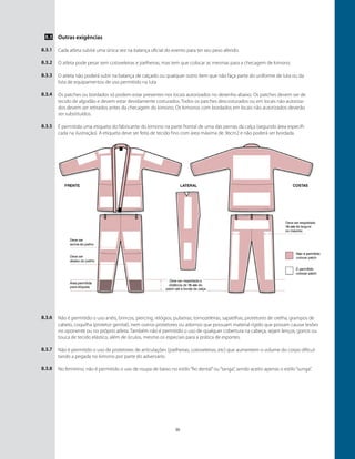 30
Outras exigências
Cada atleta subirá uma única vez na balança oficial do evento para ter seu peso aferido.
O atleta pode pesar sem cotoveleiras e joelheiras, mas tem que colocar as mesmas para a checagem de kimono.
O atleta não poderá subir na balança de calçado ou qualquer outro ítem que não faça parte do uniforme de luta ou da
lista de equipamentos de uso permitido na luta
Os patches ou bordados só podem estar presentes nos locais autorizados no desenho abaixo. Os patches devem ser de
tecido de algodão e devem estar devidamente costurados. Todos os patches descosturados ou em locais não autoriza-
dos devem ser retirados antes da checagem do kimono. Os kimonos com bordados em locais não autorizados deverão
ser substituídos. ￼
É permitida uma etiqueta do fabricante do kimono na parte frontal de uma das pernas da calça (segundo área especifi-
cada na ilustração). A etiqueta deve ser feita de tecido fino com área máxima de 36cm2 e não poderá ser bordada.
8.3
8.3.1
8.3.2
8.3.3
8.3.4
8.3.5
8.3.6
8.3.7
8.3.8
Não é permitido o uso anéis, brincos, piercing, relógios, pulseiras, tornozeleiras, sapatilhas, protetores de orelha, grampos de
cabelo, coquilha (protetor genital), nem outros protetores ou adornos que possuam material rígido que possam causar lesões
no oponente ou no próprio atleta. Também não é permitido o uso de qualquer cobertura na cabeça, sejam lenços, gorros ou
touca de tecido elástico, além de óculos, mesmo os especiais para a prática de esportes.
Não é permitido o uso de protetores de articulações (joelheiras, cotoveleiras, etc) que aumentem o volume do corpo dificul-
tando a pegada no kimono por parte do adversário.
No feminino, não é permitido o uso de roupa de baixo no estilo“fio dental”ou“tanga”, sendo aceito apenas o estilo“sunga”.
 