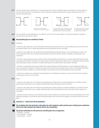 33
2.3.1 Na chave de três, após a primeira luta, o vencedor segue para a final e o perdedor segue para enfrentar o terceiro atleta da
chave. O atleta que vencer a segunda luta, mesmo que seja o perdedor da primeira luta, segue então para a final com o
vencedor da primeira luta.
Em caso de WO ou desclassificação de um atleta em uma chave com quatro atletas, a mesma não adotará o método de
funcionamento da chave de 3 (três).
Desclassificações em semifinais e finais
Semifinais
•	 Quando os dois atletas de uma semifinal forem desclassificados por falta técnica, a outra semifinal passa a valer como final
da categoria. Nesse caso, os atletas desclassificados são proclamados terceiros colocados.
•	 Quando os dois atletas de uma semifinal forem desclassificados por falta disciplinar, a outra semifinal passa a valer como
final da categoria. Nesse caso, os atletas desclassificados não são proclamados terceiros colocados, ficando vagas essas
colocações.
•	 Quando os quatro atletas das duas semifinais forem desclassificados por falta técnica, os quatro atletas derrotados por eles
nas quartas de final fazem semifinais extras para decidir os finalistas da categoria. Nesse caso, os semifinalistas desclassificados
são proclamados terceiros colocados e os atletas derrotados nas semifinais extras não recebem medalhas.
•	 Quando os quatro atletas das duas semifinais forem desclassificados por falta disciplinar, os quatro atletas derrotados por
eles nas quartas de final fazem semifinais extras para decidir os finalistas da categoria. Nesse caso, os semifinalistas desclassifi-
cados não recebem medalhas e os atletas derrotados nas semifinais extras são proclamados terceiros colocados.
•	 Quando um atleta de uma semifinal for desclassificado sem ter efetuado luta alguma, a quarta de final do mesmo lado da
chave passará a valer como a semifinal.
Finais
•	 Quando os dois atletas de uma final forem desclassificados por falta técnica, os atletas perdedores nas semifinais voltam
para disputar a final. Nesse caso, os atletas desclassificados são proclamados terceiros colocados.
•	 Quando os dois atletas de uma final forem desclassificados por falta disciplinar, os atletas perdedores nas semifinais voltam
para disputar a final. Nesse caso, os atletas desclassificados não são proclamados terceiros colocados, ficando vagas essas
colocações.
•	 Quando a final tiver apenas um dos finalistas porque todos os atletas de um lado da chave forem desclassificados sem terem
efetuado luta alguma, a semifinal do lado do finalista passará a valer como final da categoria, e as quartas de final como semi
finais.
Artigo 3º – Disputa por academias
Os resultados dos três primeiros colocados de cada categoria valem pontos para a disputa por academias
dentro de cada categoria de disputa dentro da competição.
Os pontos atribuídos às três primeiras classificações são os seguintes:
•	 Campeão – 9 pontos
•	 Vice-campeão – 3 pontos
•	 Terceiro lugar – 1 ponto
2.3.2
2.4
2.4.1
2.4.2
3
3.1
3.2
1 1 1
1 1
3 3
3
12 2 2 2
3 3 3 3
O atleta 1 luta contra o atleta 3.
O vencedor, no exemplo, foi o atleta 1
No exemplo, o atleta 3 vence o atle-
ta 2 e avança para a final, lutando
novamente contra o atleta 1.
Como vencedor, o atleta 1 avança para a final
e o atleta 3 não é eliminado. Ele passa para o
outro lado da chave e luta contra o atleta 2.
 