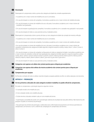 34
Desempate
Desempate em campeonatos onde os pontos das categorias de idade são contados separadamente.
•	 A academia com o maior número de medalhas de ouro é a vencedora.
•	 Em caso de empate no número de campeões, é vencedora a academia com o maior número de medalhas de prata.
•	 Em caso de empate no número de medalhas de ouro e de prata, é vencedora a academia com o maior número de
campeões mais graduados.
•	 Em caso de empate na graduação dos campeões, é vencedora a academia com o campeão mais graduado e mais pesado.
•	 Em caso de empate em todos os casos previstos acima, é realizado sorteio.
Desempate em campeonatos onde os pontos de duas ou mais categorias de idade são contados de maneira unificada.
•	 A academia com o maior número de medalhas de ouro é a vencedora.
•	 Em caso de empate no número de campeões, é vencedora a academia com o maior número de medalhas de prata.
•	 Em caso de empate no número de medalhas de ouro e de prata, é vencedora a academia com o maior número de
campeões na faixa-preta das categorias de idade seguindo a seguinte sequência: adulto, master, sênior 1, sênior 2, senior 3,
sênior 4, sênior 5.
•	 Em caso de empate no número de campeões na faixa-preta em todas as categorias de idade, é vencedora a academia com
o maior número de campeões na faixa de maior graduação das categorias de idade seguindo a seguinte sequência: adulto,
master, sênior I, sênior II, senior III, sênior IV, sênior V, juvenil II, Juvenil I, Infanto-juvenil III, Infanto-juvenil II, infanto-juvenil I,
Infantil III, Infantil II, Infantil I, Mirim III, Mirim II, Mirim I, pré-mirim III, pré-mirim II, pré-mirim I.
•	 Em caso de empate em todos os casos previstos acima, é realizado sorteio.
Categorias com apenas um atleta não contam pontos para a disputa por academias.
Categorias com apenas dois atletas da mesma academia não contam pontos para a disputa por
academias.
Campeonatos por equipes
Ao final dos combates de todos os atletas, havendo empate as equipes poderão escolher um atleta cada para uma luta extra.
Artigo 4º – Premiação
Os tres primeiros colocados de cada categoria recebem medalhas no pódio oficial do campeonato.
Em todos os campeonatos, a premiação seguirá as seguintes normas:
•	 O campeão recebe uma medalha de ouro.
•	 O vice-campeão recebe uma medalha de prata.
•	 Os dois terceiros colocados recebem cada um uma medalha de bronze.
•	 A premiação é concedida de acordo com a proclamação soberana do resultado das lutas pelos árbitros. Não haverá troca de
posições no pódio no momento da premiação.
•	 Para participar da cerimônia de premiação, o atleta deve estar uniformizado exclusivamente com kimono permitido em
campeonatos com kimono e com o uniforme de competição em campeonatos sem kimono.
3.3
3.3.1
3.3.2
3.4
3.5
3.6
3.6.1
4
4.1
4.1.1
 