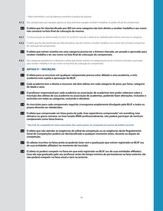 35
•	 Não é permitido o uso de adereços estranhos à prática do esporte.
Nos campeonatos por equipes, apenas as duas primeiras equipes recebem medalhas no pódio oficial do campeonato.
O atleta que for desclassificado por WO em uma categoria não tem direito a receber medalha e seu nome
não constará na lista final de colocação da mesma.
A única exceção ao determinado no item 4.2 se dá em caso de o atleta já ter realizado pelo menos uma luta na categoria.
O atleta que for desclassificado por falta disciplinar não tem direito a receber medalha e seu nome não constará na lista final
de colocação do campeonato.
O atleta que estiver sozinho em uma categoria precisa ter o kimono checado, ser pesado e aprovado para
receber medalha e ter seu nome na lista final de colocação do campeonato.
Nas categorias pesadíssimo e absoluto o atleta que estiver sozinho na categoria precisa ter o kimono checado e aprovado
para receber medalha e ter seu nome na lista final de colocação do campeonato.
Artigo 5º – Inscrição
O atleta para se inscrever em qualquer campeonato precisa estar afiliado a uma academia, e esta
academia está sujeita à aprovação da IBJJF.
Cada academia tem o direito a inscrever até dois atletas em cada categoria de peso, por faixa, categoria
de idade e sexo.
O professor responsável por cada academia ou associação de academias tem poder soberano sobre a
inscrição dos atletas de sua academia ou associação de academias, podendo fazer alterações, inclusões e
exclusões em todas as categorias, incluindo o absoluto.
As inscrições para cada campeonato seguirão cronograma amplamente divulgado pela IBJJF e todos os
prazos deverão ser obedecidos.
O atleta que comprovado ser faixa-preta de judô, tiver experiência comprovada* em wrestling, luta
olímpica ou greco-romana, ou tiver lutado MMA profissionalmente, não poderá participar de nenhum
campeonato como faixa-branca.
* Nos EUA, ter competido em nível universitário. Nos outros países, ter competido em eventos de âmbito nacional.
O atleta que não atender às exigências do edital da competição ou às exigências deste Regulamento
Geral de Competições poderá ser desclassificado a qualquer momento antes, durante ou depois da
competição.
Os atletas inscritos na faixa-preta só poderão lutar com a graduação que estiver registrada na IBJJF (ou
de suas entidades afiliadas) no momento da inscrição.
O atleta só poderá competir na faixa em que está registrado na IBJJF (ou de suas entidades afiliadas).
Caso ele seja graduado pelo seu professor antes do tempo mínimo de permanência na faixa anterior, ele
não poderá competir na faixa atual e nem na anterior.
4.1.2
4.2
4.2.1
4.2.2
4.3
4.3.1
5
5.1
5.2
5.3
5.4
5.5
5.6
5.7
5.8
 