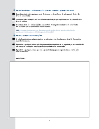 36
Anotações
6
6.1
6.2
6.3
7
7.1
7.2
7.3
Artigo 6º – Regras de conduta do atleta e punições administrativas
Quando o atleta retira qualquer parte do kimono ou do uniforme de luta quando dentro da
área de competição.
Quando o atleta pula por cima das barreiras de conteção que separam a área de competição da
área do público.
Quando o atleta não utiliza calçados e caminham descalço dentro da área de competição,
em locais em que for permitido o uso de calçados.
OBS: O atleta que infringir uma ou mais de uma das regras de conduta descritas nesse ítem poderá receber
punições administrativas a serem definidas segundo critério da IBJJF..
Artigo 7º – Outras disposições
O edital publicado de cada competição se sobrepõe a este Regulamento Geral de Competição
quando necessário.
É proibido a qualquer pessoa que esteja exercendo função oficial na organização do campeonato
dar instrução a qualquer atleta estando dentro da área de competição.
É proibido a qualquer pessoa que não seja parte da equipe de organização do evento falar
com os mesários.
 