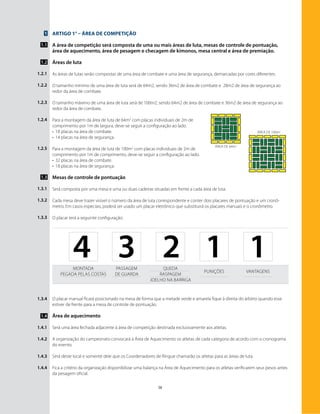 38
Artigo 1° – Área de Competição
A área de competição será composta de uma ou mais áreas de luta, mesas de controle de pontuação,
área de aquecimento, área de pesagem e checagem de kimonos, mesa central e área de premiação.
Áreas de luta
As áreas de lutas serão compostas de uma área de combate e uma área de segurança, demarcadas por cores diferentes.
O tamanho mínimo de uma área de luta será de 64m2, sendo 36m2 de área de combate e 28m2 de área de segurança ao
redor da área de combate.
O tamanho máximo de uma área de luta será de 100m2, sendo 64m2 de área de combate e 36m2 de área de segurança ao
redor da área de combate.
Para a montagem da área de luta de 64m2
com placas individuais de 2m de
comprimento por 1m de largura, deve-se seguir a configuração ao lado.
•	 18 placas na área de combate.
•	 14 placas na área de segurança.
￼
Para a montagem da área de luta de 100m2
com placas individuais de 2m de
comprimento por 1m de comprimento, deve-se seguir a configuração ao lado.
•	 32 placas na área de combate.
•	 18 placas na área de segurança.
Mesas de controle de pontuação
Será composta por uma mesa e uma ou duas cadeiras situadas em frente a cada área de luta.
Cada mesa deve trazer visível o número da área de luta correspondente e conter dois placares de pontuação e um cronô-
metro. Em casos especiais, poderá ser usado um placar eletrônico que substituirá os placares manuais e o cronômetro.
O placar terá a seguinte configuração:
1
1.1
1.2
1.2.1
1.2.2
1.2.3
1.2.4
1.2.5
1.3
1.3.1
1.3.2
1.3.3
Montada
Pegada pelas costas
Passagem
de guarda
Queda
Raspagem
Joelho na Barriga
Punições Vantagens
4 3 2 1 1
O placar manual ficará posicionado na mesa de forma que a metade verde e amarela fique à direita do árbitro quando esse
estiver de frente para a mesa de controle de pontuação.
Área de aquecimento
Será uma área fechada adjacente à área de competição destinada exclusivamente aos atletas.
A organização do campeonato convocará à Área de Aquecimento os atletas de cada categoria de acordo com o cronograma
do evento.
Será deste local e somente dele que os Coordenadores de Ringue chamarão os atletas para as áreas de luta.
Fica a critério da organização disponibilizar uma balança na Área de Aquecimento para os atletas verificarem seus pesos antes
da pesagem oficial.
1.3.4
1.4
1.4.1
1.4.2
1.4.3
1.4.4
área de 100m2
área de 64m2
 