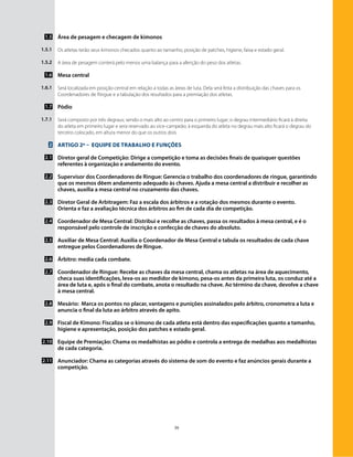 39
Área de pesagem e checagem de kimonos
Os atletas terão seus kimonos checados quanto ao tamanho, posição de patches, higiene, faixa e estado geral.
A área de pesagem conterá pelo menos uma balança para a aferição do peso dos atletas.
Mesa central
Será localizada em posição central em relação a todas as áreas de luta. Dela será feita a distribuição das chaves para os
Coordenadores de Ringue e a tabulação dos resultados para a premiação dos atletas.
Pódio
Será composto por três degraus; sendo o mais alto ao centro para o primeiro lugar; o degrau intermediário ficará à direita
do atleta em primeiro lugar e sera reservado ao vice-campeão; à esquerda do atleta no degrau mais alto ficará o degrau do
terceiro colocado, em altura menor do que os outros dois.
Artigo 2º – Equipe de Trabalho e funções
Diretor geral de Competição: Dirige a competição e toma as decisões finais de quaisquer questões
referentes à organização e andamento do evento.
Supervisor dos Coordenadores de Ringue: Gerencia o trabalho dos coordenadores de ringue, garantindo
que os mesmos dêem andamento adequado às chaves. Ajuda a mesa central a distribuir e recolher as
chaves, auxilia a mesa central no cruzamento das chaves.
Diretor Geral de Arbitragem: Faz a escala dos árbitros e a rotação dos mesmos durante o evento.
Orienta e faz a avaliação técnica dos árbitros ao fim de cada dia de competição.
Coordenador de Mesa Central: Distribui e recolhe as chaves, passa os resultados à mesa central, e é o
responsável pelo controle de inscrição e confecção de chaves do absoluto.
Auxiliar de Mesa Central: Auxilia o Coordenador de Mesa Central e tabula os resultados de cada chave
entregue pelos Coordenadores de Ringue.
Árbitro: media cada combate.
Coordenador de Ringue: Recebe as chaves da mesa central, chama os atletas na área de aquecimento,
checa suas identificações, leva-os ao medidor de kimono, pesa-os antes da primeira luta, os conduz até a
área de luta e, após o final do combate, anota o resultado na chave. Ao término da chave, devolve a chave
à mesa central.
Mesário: Marca os pontos no placar, vantagens e punições assinalados pelo árbitro, cronometra a luta e
anuncia o final da luta ao árbitro através de apito.
Fiscal de Kimono: Fiscaliza se o kimono de cada atleta está dentro das especificações quanto a tamanho,
higiene e apresentação, posição dos patches e estado geral.
Equipe de Premiação: Chama os medalhistas ao pódio e controla a entrega de medalhas aos medalhistas
de cada categoria.
Anunciador: Chama as categorias através do sistema de som do evento e faz anúncios gerais durante a
competição.
1.5
1.5.1
1.5.2
1.6
1.6.1
1.7
1.7.1
2
2.1
2.2
2.3
2.4
2.5
2.6
2.7
2.8
2.9
2.10
2.11
 