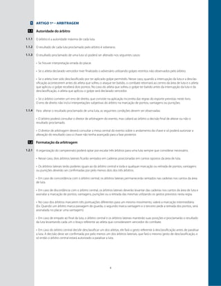 4
Artigo 1º – Arbitragem
Autoridade do árbitro
O árbitro é a autoridade máxima de cada luta.
O resultado de cada luta proclamado pelo árbitro é soberano.
O resultado proclamado de uma luta só poderá ser alterado nos seguintes casos:
•	 Se houver interpretação errada do placar.
•	 Se o atleta declarado vencedor tiver finalizado o adversário utilizando golpes restritos não observados pelo árbitro.
•	 Se o atleta tiver sido desclassificado por ter aplicado golpe permitido. Nesse caso, quando a interrupção da luta e a desclas-
sificação acontecerem antes do atleta que sofreu o ataque ter batido, o combate retornará ao centro da área de luta e o atleta
que aplicou o golpe receberá dois pontos. No caso do atleta que sofreu o golpe ter batido antes da interrupção da luta e da
desclassificação, o atleta que aplicou o golpe será declarado vencedor.
•	 Se o árbitro cometer um erro de direito, que consiste na aplicação incorreta das regras do esporte previstas neste livro.
O erro de direito não inclui interpretações subjetivas do árbitro na marcação de pontos, vantagens ou punições.
Para alterar o resultado proclamado de uma luta, as seguintes condições devem ser observadas:
•	 O árbitro poderá consultar o diretor de arbitragem do evento, mas caberá ao árbitro a decisão final de alterar ou não o
resultado proclamado.
•	 O diretor de arbitragem deverá consultar a mesa central do evento sobre o andamento da chave e só poderá autorizar a
alteração do resultado caso a chave não tenha avançado para a fase posterior.
Formatação da arbitragem
A organização do campeonato poderá optar por escalar três árbitros para uma luta sempre que considerar necessário.
•	 Nesse caso, dois árbitros laterais ficarão sentados em cadeiras posicionadas em cantos opostos da área de luta.
•	 Os árbitros laterais terão poderes iguais ao do árbitro central e toda e qualquer marcação ou retirada de pontos, vantagens
ou punições deverão ser confirmadas por pelo menos dois dos três árbitros.
•	 Em caso de concordância com o árbitro central, os árbitros laterais permanecerão sentados nas cadeiras nos cantos da área
de luta.
•	 Em caso de discordância com o árbitro central, os árbitros laterais deverão levantar das cadeiras nos cantos da área de luta e
assinalar a marcação de pontos, vantagens, punições ou a retirada das mesmas utilizando os gestos previstos nesta regra.
•	 No caso dos árbitros marcarem três pontuações diferentes para um mesmo movimento, valerá a marcação intermediária
(Ex. Quando um árbitro marca passagem de guarda, o segundo marca vantagem e o terceiro pede a retirada dos pontos, será
assinalada no placar uma vantagem).
•	 Em caso de empate ao final da luta, o árbitro central e os árbitros laterais manterão suas posições e proclamarão o resultado
da luta levantando cada um o braço referente ao atleta que considerarem vencedor do combate.
•	 Em caso do árbitro central decidir desclassificar um dos atletas, ele fará o gesto referente à desclassificação antes de paralisar
a luta. A decisão deve ser confirmada por pelo menos um dos árbitros lateriais, que fará o mesmo gesto de desclassificação, e
só então o árbitro central estará autorizado a paralisar a luta.
1
1.1
1.1.1
1.1.2
1.1.3
1.1.4
1.2
1.2.1
 