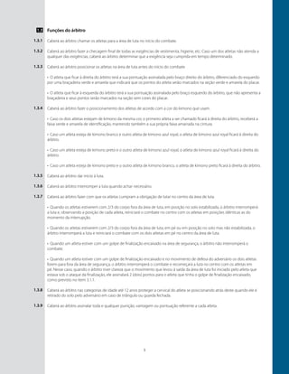 5
Funções do árbitro
Caberá ao árbitro chamar os atletas para a área de luta no início do combate.
Caberá ao árbitro fazer a checagem final de todas as exigências de vestimenta, higiene, etc. Caso um dos atletas não atenda a
qualquer das exigências, caberá ao árbitro determinar que a exigência seja cumprida em tempo determinado.
Caberá ao árbitro posicionar os atletas na área de luta antes do início do combate.
•	 O atleta que ficar à direita do árbitro terá a sua pontuação assinalada pelo braço direito do árbitro, diferenciado do esquerdo
por uma braçadeira verde e amarela que indicará que os pontos do atleta serão marcados na seção verde e amarela do placar.
•	 O atleta que ficar à esquerda do árbitro terá a sua pontuação assinalada pelo braço esquerdo do árbitro, que não apresenta a
braçadeira e seus pontos serão marcados na seção sem cores do placar.
Caberá ao árbitro fazer o posicionamento dos atletas de acordo com a cor do kimono que usam.
•	 Caso os dois atletas estejam de kimono da mesma cor, o primeiro atleta a ser chamado ficará à direita do árbitro, receberá a
faixa verde e amarela de identificação, mantendo também a sua própria faixa amarrada na cintura.
•	 Caso um atleta esteja de kimono branco e outro atleta de kimono azul royal, o atleta de kimono azul royal ficará à direita do
árbitro.
•	 Caso um atleta esteja de kimono preto e o outro atleta de kimono azul royal, o atleta de kimono azul royal ficará à direita do
árbitro.
•	 Caso um atleta esteja de kimono preto e o outro atleta de kimono branco, o atleta de kimono preto ficará à direita do árbitro.
Caberá ao árbitro dar inicio à luta.
Caberá ao árbitro interromper a luta quando achar necessário.
Caberá ao árbitro fazer com que os atletas cumpram a obrigação de lutar no centro da área de luta.
•	 Quando os atletas estiverem com 2/3 do corpo fora da área de luta, em posição no solo estabilizada, o árbitro interromperá
a luta e, observando a posição de cada atleta, reiniciará o combate no centro com os atletas em posições idênticas as do
momento da interrupção.
•	 Quando os atletas estiverem com 2/3 do corpo fora da área de luta, em pé ou em posição no solo mas não estabilizada, o
árbitro interromperá a luta e reiniciará o combate com os dois atletas em pé no centro da área de luta.
•	 Quando um atleta estiver com um golpe de finalização encaixado na área de segurança, o árbitro não interromperá o
combate.
•	 Quando um atleta estiver com um golpe de finalização encaixado e no movimento de defesa do adversário os dois atletas
forem para fora da área de segurança, o árbitro interromperá o combate e recomeçará a luta no centro com os atletas em
pé. Nesse caso, quando o árbitro tiver clareza que o movimento que levou à saída da área de luta foi iniciado pelo atleta que
estava sob o ataque da finalização, ele assinalará 2 (dois) pontos para o atleta que tinha o golpe de finalização encaixado,
como previsto no ítem 3.1.1.
Caberá ao árbitro nas categorias de idade até 12 anos proteger a cervical do atleta se posicionando atrás deste quando ele é
retirado do solo pelo adversário em caso de triângulo ou guarda fechada.
Caberá ao árbitro assinalar toda e qualquer punição, vantagem ou pontuação referente a cada atleta.
1.3
1.3.1
1.3.2
1.3.3
1.3.4
1.3.5
1.3.6
1.3.7
1.3.8
1.3.9
 