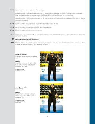 6
Caberá ao árbitro advertir e desclassificar os atletas.
•	 Quando ocorrer a situação prevista no ítem 6.4.25, sem posição de finalização encaixada, caberá ao árbitro interromper a
luta e recolocar os atletas em posição regular. O árbitro então irá reiniciar o combate, punindo o infrator.
•	 Quando ocorrer a situação prevista no ítem 6.4.25, com posição de finalização encaixada, caberá ao árbitro aplicar a punição
sem interromper a luta.
Caberá ao árbitro solicitar a entrada do atendimento médico na área de luta.
Caberá ao árbitro encerrar a luta ao final do tempo regulamentar.
Caberá ao árbitro proclamar o resultado da luta.
Caberá ao árbitro levantar o braço do vencedor da luta e somente do vencedor, mesmo em caso de acordo entre dois atletas
da mesma academia.
Gestos e ordens verbais do árbitro
O árbitro utilizará uma série de gestos e comandos verbais para se comunicar com os atletas e mesários durante a luta. Abaixo,
a relação de gestos e comandos para cada situação de luta:
1.3.10
1.3.11
1.3.12
1.3.13
1.3.14
1.4
1.4.1
Situação de luta:
Chamar os atletas para dentro da área
de luta
GESTO:
Braço dobrado em um ângulo de 90º
fazendo movimentos de flexão em
direção ao seu corpo.
ORDEM VERBAL:
–
Situação de luta:
Início da luta.
GESTO:
Braço esticado à frente seguido de
movimento vertical do braço em
direção ao solo.
ORDEM VERBAL:
Combate!
 