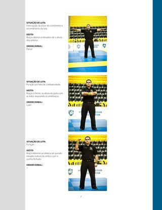 7
Situação de luta:
Interrupção da luta e do cronômetro e
encerramento da luta.
GESTO:
Braços abertos e elevados até a altura
dos ombros.
ORDEM VERBAL:
Parou!
Situação de luta:
Punição por falta de combatividade.
GESTO:
Braços à frente, na altura do peito com
as mãos segurando os antebraços.
ORDEM VERBAL:
Lute!
Situação de luta:
Punição.
GESTO:
Braço referente ao atleta a ser punido
elevado à altura do ombro com o
punho fechado.
ORDEM VERBAL:
–
 