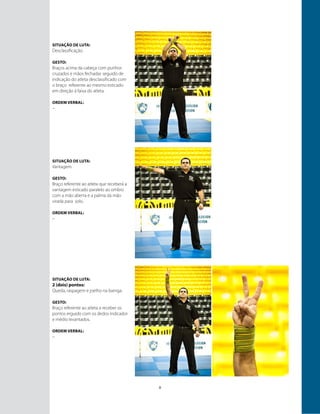 8
Situação de luta:
Desclassificação.
GESTO:
Braços acima da cabeça com punhos
cruzados e mãos fechadas seguido de
indicação do atleta desclassificado com
o braço referente ao mesmo esticado
em direção à faixa do atleta.
ORDEM VERBAL:
–
Situação de luta:
Vantagem.
GESTO:
Braço referente ao atleta que receberá a
vantagem esticado paralelo ao ombro
com a mão aberta e a palma da mão
virada para solo.
ORDEM VERBAL:
–
Situação de luta:
2 (dois) pontos:
Queda, raspagem e joelho na barriga.
GESTO:
Braço referente ao atleta a receber os
pontos erguido com os dedos indicador
e médio levantados.
ORDEM VERBAL:
–
 