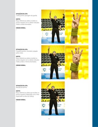 9
Situação de luta:
3 (três) pontos: passagem de guarda.
GESTO:
Braço referente ao atleta a receber os
pontos erguido com os dedos indicador,
médio e anelar levantados.
ORDEM VERBAL:
–
Situação de luta:
4 (quatro) pontos: montada e pegada
pelas costas.
GESTO:
Braço referente ao atleta a receber os
pontos erguido com os dedos indicador,
médio, anelar e mínimo levantados.
ORDEM VERBAL:
–
Situação de luta:
Retirada de pontos.
GESTO:
Braço referente ao atleta que recebeu os
pontos erguido e balançado com a mão
espalmada na altura da cabeça.
ORDEM VERBAL:
–
 
