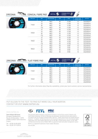 The personal safety of workers using abrasive products is the primary concern of Norton and
Saint-Gobain Abrasives. All Norton Abrasives are developed, manufactured and safety tested in
accordance with the European standard FEPA “EN12413 - Safety requirements for bonded abrasive
products”. In addition, all Norton products meet the strict requirements of the international safety
organisation oSa. Saint-Gobain Abrasives has an ISO 9001 certified quality system, an ISO 14001
certified environmental and an OHSAS 18001 occupational health and safety management system.
Norton is a registered trademark of Saint-Gobain Abrasives.
Form # 2787
PUT VULCAN TO THE TEST. TO FIND OUT MORE CALL YOUR NORTON
CONTACT OR VISIT www.norton.eu
www.norton.eu
Saint-Gobain Abrasives
European Headquarters
Rue de l’Ambassadeur - B.P.8
F78702 Conflans-Saint-Honorine
France
Tel:	 +33 (0) 134 90 40 00
Fax:	+33 (0) 139 19 89 56
ZIRCONIA
Asphalt
Norton Substrate Icons
CMYK
Single colour
Brick Concrete Steel Inox Tiles Roof t
Granite Paving Aluminium Stone Rail Guss PVC
Asphalt Brick Concrete Steel Inox Tiles Roof t
Granite Paving Aluminium Stone Rail Guss PVC
Asphalt
Norton Substrate Icons
CMYK
Single colour
Brick Concrete Steel Inox Tiles
Granite Paving Aluminium Stone Rail Guss PVC
Asphalt Brick Concrete Steel Inox Tiles
Granite Paving Aluminium Stone Rail Guss PVC
METAL STAINLESS
STEELCONICAL FIBRE PAD
ZIRCONIA
Asphalt
Norton Substrate Icons
CMYK
Single colour
Brick Concrete Steel Inox Tiles Roof
Granite Paving Aluminium Stone Rail Guss PVC
Asphalt Brick Concrete Steel Inox Tiles Roof
Granite Paving Aluminium Stone Rail Guss PVC
Asphalt
Norton Substrate Icons
CMYK
Single colour
Brick Concrete Steel Inox Tiles
Granite Paving Aluminium Stone Rail Guss PVC
Asphalt Brick Concrete Steel Inox Tiles
Granite Paving Aluminium Stone Rail Guss PVC
METAL STAINLESS
STEELFLAT FIBRE PAD
DIM (mm) GRIT SPECIFICATION M/S RPM pieces per
shrink wrap
ART NO.
115x22
40 R842 80 13 300 10 63642502311
60 R842 80 13 300 10 63642502312
80 R842 80 13 300 10 63642502313
120 R842 80 13 300 10 63642502314
125x22
40 R842 80 12 250 10 63642502315
60 R842 80 12 250 10 63642502317
80 R842 80 12 250 10 63642502318
120 R842 80 12 250 10 63642502326
150x22
40 R842 80 10 200 10 63642502327
60 R842 80 10 200 10 63642502328
80 R842 80 10 200 10 63642502329
120 R842 80 10 200 10 63642502330
180x22
40 R842 80 8 500 10 63642502341
60 R842 80 8 500 10 63642502343
80 R842 80 8 500 10 63642502345
120 R842 80 8 500 10 63642502347
DIM (mm) GRIT SPECIFICATION M/S RPM pieces per
shrink wrap
ART NO.
115x22
40 R842 80 13 300 10 63642502331
60 R842 80 13 300 10 63642502332
80 R842 80 13 300 10 63642502333
120 R842 80 13 300 10 63642502334
125x22
40 R842 80 12 250 10 63642502335
60 R842 80 12 250 10 63642502336
80 R842 80 12 250 10 63642502337
120 R842 80 12 250 10 63642502340
For further information about flap disc availability, contact your local customer service representative.
 