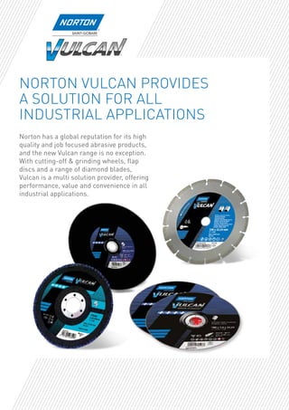NORTON VULCAN PROVIDES
A SOLUTION FOR ALL
INDUSTRIAL APPLICATIONS
Norton has a global reputation for its high
quality and job focused abrasive products,
and the new Vulcan range is no exception.
With cutting-off & grinding wheels, flap
discs and a range of diamond blades,
Vulcan is a multi solution provider, offering
performance, value and convenience in all
industrial applications.
 