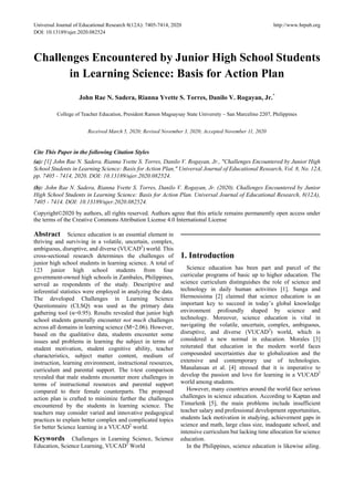 Universal Journal of Educational Research 8(12A): 7405-7414, 2020 http://www.hrpub.org
DOI: 10.13189/ujer.2020.082524
Challenges Encountered by Junior High School Students
in Learning Science: Basis for Action Plan
John Rae N. Sadera, Rianna Yvette S. Torres, Danilo V. Rogayan, Jr.*
College of Teacher Education, President Ramon Magsaysay State University – San Marcelino 2207, Philippines
Received March 5, 2020; Revised November 3, 2020; Accepted November 11, 2020
Cite This Paper in the following Citation Styles
(a): [1] John Rae N. Sadera, Rianna Yvette S. Torres, Danilo V. Rogayan, Jr., "Challenges Encountered by Junior High
School Students in Learning Science: Basis for Action Plan," Universal Journal of Educational Research, Vol. 8, No. 12A,
pp. 7405 - 7414, 2020. DOI: 10.13189/ujer.2020.082524.
(b): John Rae N. Sadera, Rianna Yvette S. Torres, Danilo V. Rogayan, Jr. (2020). Challenges Encountered by Junior
High School Students in Learning Science: Basis for Action Plan. Universal Journal of Educational Research, 8(12A),
7405 - 7414. DOI: 10.13189/ujer.2020.082524.
Copyright©2020 by authors, all rights reserved. Authors agree that this article remains permanently open access under
the terms of the Creative Commons Attribution License 4.0 International License
Abstract Science education is an essential element in
thriving and surviving in a volatile, uncertain, complex,
ambiguous, disruptive, and diverse (VUCAD2
) world. This
cross-sectional research determines the challenges of
junior high school students in learning science. A total of
123 junior high school students from four
government-owned high schools in Zambales, Philippines,
served as respondents of the study. Descriptive and
inferential statistics were employed in analyzing the data.
The developed Challenges in Learning Science
Questionnaire (CLSQ) was used as the primary data
gathering tool (α=0.95). Results revealed that junior high
school students generally encounter not much challenges
across all domains in learning science (M=2.06). However,
based on the qualitative data, students encounter some
issues and problems in learning the subject in terms of
student motivation, student cognitive ability, teacher
characteristics, subject matter content, medium of
instruction, learning environment, instructional resources,
curriculum and parental support. The t-test comparison
revealed that male students encounter more challenges in
terms of instructional resources and parental support
compared to their female counterparts. The proposed
action plan is crafted to minimize further the challenges
encountered by the students in learning science. The
teachers may consider varied and innovative pedagogical
practices to explain better complex and complicated topics
for better Science learning in a VUCAD2
world.
Keywords Challenges in Learning Science, Science
Education, Science Learning, VUCAD2
World
1. Introduction
Science education has been part and parcel of the
curricular programs of basic up to higher education. The
science curriculum distinguishes the role of science and
technology in daily human activities [1]. Sunga and
Hermosisima [2] claimed that science education is an
important key to succeed in today’s global knowledge
environment profoundly shaped by science and
technology. Moreover, science education is vital in
navigating the volatile, uncertain, complex, ambiguous,
disruptive, and diverse (VUCAD2
) world, which is
considered a new normal in education. Morales [3]
reiterated that education in the modern world faces
compounded uncertainties due to globalization and the
extensive and contemporary use of technologies.
Manalansan et al. [4] stressed that it is imperative to
develop the passion and love for learning in a VUCAD2
world among students.
However, many countries around the world face serious
challenges in science education. According to Kaptan and
Timurlenk [5], the main problems include insufficient
teacher salary and professional development opportunities,
students lack motivation in studying, achievement gaps in
science and math, large class size, inadequate school, and
intensive curriculum but lacking time allocation for science
education.
In the Philippines, science education is likewise ailing.
 