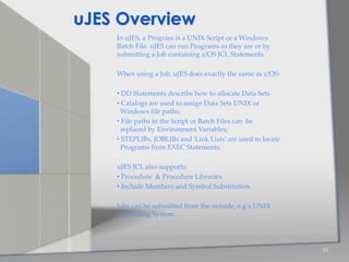 In uJES, a Program is a UNIX Script or a Windows
Batch File. uJES can run Programs as they are or by
submitting a Job containing z/OS JCL Statements.
When using a Job, uJES does exactly the same as z/OS:
• DD Statements describe how to allocate Data Sets
• Catalogs are used to assign Data Sets UNIX or
Windows file paths;
• File paths in the Script or Batch Files can be
replaced by Environment Variables;
• STEPLIBs, JOBLIBs and 'Link Lists' are used to locate
Programs from EXEC Statements.
uJES JCL also supports:
• Procedure & Procedure Libraries
• Include Members and Symbol Substitution.
Jobs can be submitted from the outside, e.g a UNIX
Scheduling System.
10
uJES Overview
 