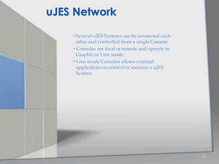 • Several uJES Systems can be connected each
other and controlled from a single Console.
• Consoles are local or remote and operate in
Graphic or Line mode.
• Line mode Consoles allows external
applications to control or monitor a uJES
System.
12
uJES Network
 