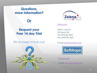 19
Zelena.com
3850 S. Lake Dr.
St Francis, WI
Tel: (414) 481-8760
Fax: (419) 781-3625
E-mail: ujesinfo@zelena.com
Questions,
more Information?
Or
Request your
Free 14 day Trial
We are happy to help you!
Soft4ops.com
E-mail: info.us@soft4ops.com
 