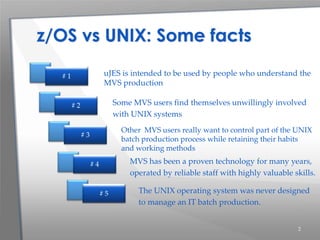 2
Other MVS users really want to control part of the UNIX
batch production process while retaining their habits
and working methods
z/OS vs UNIX: Some facts
uJES is intended to be used by people who understand the
MVS production
Some MVS users find themselves unwillingly involved
with UNIX systems
MVS has been a proven technology for many years,
operated by reliable staff with highly valuable skills.
The UNIX operating system was never designed
to manage an IT batch production.
# 1
# 2
# 3
# 4
# 5
 
