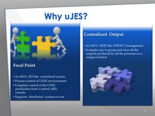 5
Centralized Output
• An MVS / SDSF like SYSOUT management
• A simple way to group and view all the
outputs produced by all the processes in a
unique location
Focal Point
• An MVS / JES like centralized system
• Process control of UNIX environments
• Complete control of the UNIX
production from a central uJES
console
• Supports distributed systems or not
Why uJES?
 