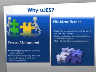 6
File Identification
• UNIX files are externalized with the use of
the “Data Set” concept
• Catalogs and Aliases offer a simplified view
of the UNIX file system
• MVS / JES like ”Generation Data Groups”
Process Management
• Optimize parallel process execution
using “Initiators”
• Resources balancing using Execution
classes , Execution priority and
initiators availability
Why uJES?
 