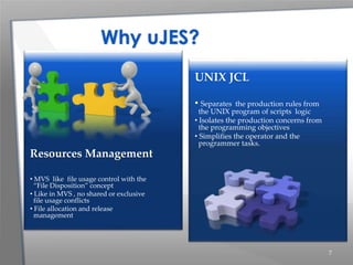 7
UNIX JCL
• Separates the production rules from
the UNIX program of scripts logic
• Isolates the production concerns from
the programming objectives
• Simplifies the operator and the
programmer tasks.
Resources Management
• MVS like file usage control with the
“File Disposition” concept
• Like in MVS , no shared or exclusive
file usage conflicts
• File allocation and release
management
Why uJES?
 