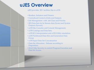 uJES provides JES facilities like in z/OS:
• Readers, Initiators and Printers
• Centralized Control of Jobs and Outputs
• Job Management with Job Class and Priority
• JES Data Sets for In Stream data (Sysin) and System
Outputs (Sysout);
• z/OS like Consoles and Console Management;
• z/OS Catalogs and Data Sets;
• z/OS JCL Interpretation and z/OS Utility emulation;
• z/OS Partitioned Data Sets and Generation Data
Group
• z/OS Input Data Set Concatenation
• Data Set Allocation / Release according to
Disposition;
• RACF like Security to control Program Execution and
Data Set Access.
9
uJES Overview
 
