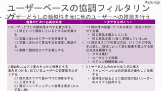 推薦のために必要な処理 工夫できるポイント
1.ユーザーどうしの類似性スコアを算出する
1.1 何をもって類似しているとするか定義す
る
1.2 定義に合わせてデータを準備する
1.3 定義に合わせて算出手法を選定し実装す
る
1.4 実際に類似性スコアを算出する
• 1.1 類似性の定義 : ビジネス状況・仮説に合わ
せて定義
• 同じ商品を購入している
• 同じ商品を高く(低く)評価している..etc
• 1.3 類似性スコアの算出方法 : いくつかの手法
を比較し、自社にとって望む結果を算出する算
出方法を採用する
• クロス集計
• ユークリッド距離
• ピアソン相関係数..etc
2.類似性スコアで重みをつけて推薦をする
重みをつける : 似ているユーザーの影響度を大き
くする
2.1 類似性スコアで重みづけの演算をする
2.2 正規化する
2.3 適切にソーティングして結果を表示 (スコ
ア高い順)
• 2.1 サービスに合わせたゆらぎの挿入
• キャンペーン中は特定商品を優先して推薦
する
• 意外性が出るように類似性の低いユーザー
のスコアも使用する
 