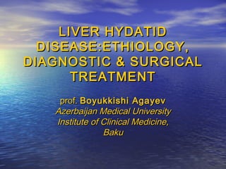 LIVER HYDATIDLIVER HYDATID
DISEASE:ETHIOLOGY,DISEASE:ETHIOLOGY,
DIAGNOSTIC & SURGICALDIAGNOSTIC & SURGICAL
TREATMENTTREATMENT
prof.prof. Boyukkishi AgayevBoyukkishi Agayev
Azerbaijan Medical UniversityAzerbaijan Medical University
Institute of Clinical Medicine,Institute of Clinical Medicine,
BakuBaku
 