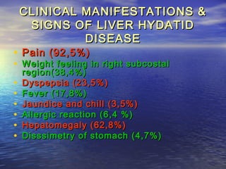 CLINICAL MANIFESTATIONS &CLINICAL MANIFESTATIONS &
SIGNS OF LIVER HYDATIDSIGNS OF LIVER HYDATID
DISEASEDISEASE
• Pain (92,5%)Pain (92,5%)
• Weight feeling in right subcostalWeight feeling in right subcostal
region(38,4%)region(38,4%)
• Dyspepsia (23,5%)Dyspepsia (23,5%)
• Fever (17,8%)Fever (17,8%)
• Jaundice and chill (3,5%)Jaundice and chill (3,5%)
• Allergic reaction (6,4 %)Allergic reaction (6,4 %)
• Hepatomegaly (62,8%)Hepatomegaly (62,8%)
• Disssimetry of stomach (4,7%)Disssimetry of stomach (4,7%)
 
